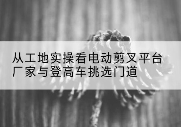 寒亭电动剪叉升降平台厂家-从工地实操看电动剪叉平台厂家与登高车挑选门道